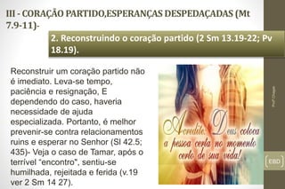III - CORAÇÃO PARTIDO,ESPERANÇAS DESPEDAÇADAS (Mt
7.9-11)-
EBD
2. Reconstruindo o coração partido (2 Sm 13.19-22; Pv
18.19).
Profº.Chagas
Reconstruir um coração partido não
é imediato. Leva-se tempo,
paciência e resignação, E
dependendo do caso, haveria
necessidade de ajuda
especializada. Portanto, é melhor
prevenir-se contra relacionamentos
ruins e esperar no Senhor (Sl 42.5;
435)- Veja o caso de Tamar, após o
terrível “encontro", sentiu-se
humilhada, rejeitada e ferida (v.19
ver 2 Sm 14 27).
 