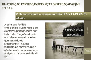 III - CORAÇÃO PARTIDO,ESPERANÇAS DESPEDAÇADAS (Mt
7.9-11)-
EBD
2. Reconstruindo o coração partido (2 Sm 13.19-22; Pv
18.19).
Profº.Chagas
A cura das feridas
emocionais leva tempo e as
cicatrizes permanecem por
toda vida. Ninguém deseja
um relacionamento afetivo
que traga dores
sentimentais, rusgas
familiares e às vezes até o
afastamento da pessoa dos
amigos e da comunidade da
fé.
 