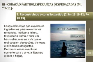 III - CORAÇÃO PARTIDO,ESPERANÇAS DESPEDAÇADAS (Mt
7.9-11)-
EBD
2. Reconstruindo o coração partido (2 Sm 13.19-22; Pv
18.19).
Profº.Chagas
Esses elementos são excelentes
ingredientes para avolumar os
romances, instigar a leitura,
favorecer a trama e criar um
best-seller, mas na vida que é
real causam decepções, tristezas
e infindáveis desgostos.
Deixemos essas aventuras
somente para a arte, a literatura
e para a ficção.
 