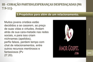 III - CORAÇÃO PARTIDO,ESPERANÇAS DESPEDAÇADAS (Mt
7.9-11)-
EBD
3.Propósitos para além de um relacionamento.
Profº.Chagas
Muitos jovens cristãos estão
decididos a se casarem, ao preço
de suas vidas e virtudes. Andam
atrás de sua cara-metade nas redes
sociais, e para isso criam
nichnames (apelidos),
perfis falsos, perdem tempo com
chat de relacionamentos, entre
outros recursos mentirosos e
fantasiosos (Pv
27.20).
 