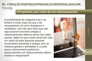 III - CORAÇÃO PARTIDO,ESPERANÇAS DESPEDAÇADAS (Mt
7.9-11)-
EBD
3.Propósitos para além de um relacionamento.
Profº.Chagas
A possibilidade de magoarem-se e se
ferirem é muito maior do que a de
conquistarem um amor duradouro e
verdadeiro. Isto não quer dizer que não
seja possível encontrar amigos e
relacionamentos afetivos sérios nas redes
sociais. Sabe-se que a rede social tem sido
um canal útil para algumas pessoas
encontrarem parceiros e amigos com os
mesmos gostos e afinidades e, a partir
desse conhecimento preliminar,
desenvolverem um relacionamento afetivo
maduro e responsável.
 