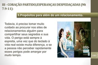 III - CORAÇÃO PARTIDO,ESPERANÇAS DESPEDAÇADAS (Mt
7.9-11)-
EBD
3.Propósitos para além de um relacionamento.
Profº.Chagas
Todavia, é preciso tomar muito
cuidado ao procurar nos sites de
relacionamentos alguém para
compartilhar seus segredos e sua
vida. O perigo está sempre à
espreita, uma vez que do teclado à
vida real existe muita diferença, e se
a pessoa não perceber rapidamente
esses perigos pode amargar por
muito tempo.
 