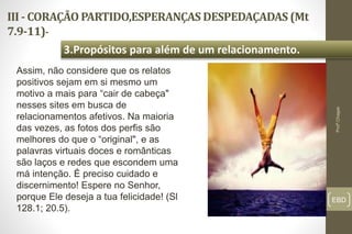 III - CORAÇÃO PARTIDO,ESPERANÇAS DESPEDAÇADAS (Mt
7.9-11)-
EBD
3.Propósitos para além de um relacionamento.
Profº.Chagas
Assim, não considere que os relatos
positivos sejam em si mesmo um
motivo a mais para “cair de cabeça"
nesses sites em busca de
relacionamentos afetivos. Na maioria
das vezes, as fotos dos perfis são
melhores do que o “original", e as
palavras virtuais doces e românticas
são laços e redes que escondem uma
má intenção. É preciso cuidado e
discernimento! Espere no Senhor,
porque Ele deseja a tua felicidade! (Sl
128.1; 20.5).
 