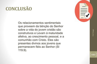 EBD
CONCLUSÃO
Profº.Chagas
Os relacionamentos sentimentais
que proveem da bênção do Senhor
sobre a vida do jovem cristão são
construtivos e Levam à maturidade
afetiva, ao crescimento pessoal, e a
comunhão com Cristo. Eles são
presentes divinos aos jovens que
permanecem fiéis ao Senhor (Sl
119.9).
 