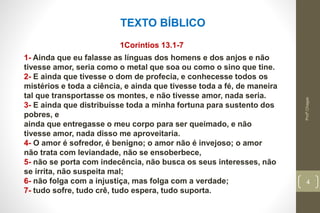 Profº.Chagas
4
TEXTO BÍBLICO
1Corintios 13.1-7
1- Ainda que eu falasse as línguas dos homens e dos anjos e não
tivesse amor, seria como o metal que soa ou como o sino que tine.
2- E ainda que tivesse o dom de profecia, e conhecesse todos os
mistérios e toda a ciência, e ainda que tivesse toda a fé, de maneira
tal que transportasse os montes, e não tivesse amor, nada seria.
3- E ainda que distribuísse toda a minha fortuna para sustento dos
pobres, e
ainda que entregasse o meu corpo para ser queimado, e não
tivesse amor, nada disso me aproveitaria.
4- O amor é sofredor, é benigno; o amor não é invejoso; o amor
não trata com leviandade, não se ensoberbece,
5- não se porta com indecência, não busca os seus interesses, não
se irrita, não suspeita mal;
6- não folga com a injustiça, mas folga com a verdade;
7- tudo sofre, tudo crê, tudo espera, tudo suporta.
 