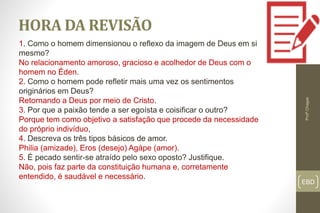 EBD
HORA DA REVISÃO
Profº.Chagas
1. Como o homem dimensionou o reflexo da imagem de Deus em si
mesmo?
No relacionamento amoroso, gracioso e acolhedor de Deus com o
homem no Éden.
2. Como o homem pode refletir mais uma vez os sentimentos
originários em Deus?
Retornando a Deus por meio de Cristo.
3. Por que a paixão tende a ser egoísta e coisificar o outro?
Porque tem como objetivo a satisfação que procede da necessidade
do próprio indivíduo,
4. Descreva os três tipos básicos de amor.
Philia (amizade), Eros (desejo) Agápe (amor).
5. É pecado sentir-se atraído pelo sexo oposto? Justifique.
Não, pois faz parte da constituição humana e, corretamente
entendido, é saudável e necessário.
 