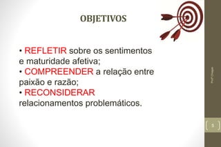 OBJETIVOS
5
Profº.Chagas
• REFLETIR sobre os sentimentos
e maturidade afetiva;
• COMPREENDER a relação entre
paixão e razão;
• RECONSIDERAR
relacionamentos problemáticos.
 