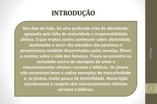 Nos dias de hoje, há uma profunda crise de identidade,
agravada pela falta de maturidade e responsabilidade
afetiva. 0 que muitos jovens conhecem sobre afetividade,
sentimento e amor são extraídos dos péssimos e
pecaminosos modelos disseminados pelas novelas, filmes
e revistas sobre a vida dos famosos. Pouco se encontra na
sociedade acerca de exemplos de amor e
relacionamentos afetivos corretos e bíblicos. Os jovens
não encontram bons e sadios exemplos de masculinidade
e, as jovens, muito pouco de feminilidade. Nesta lição
estudaremos a respeito dos relacionamentos afetivos
corretos e bíblicos.
INTRODUÇÃO
7
Profº.Chagas
 