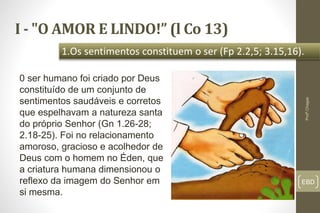 I - "O AMOR E LINDO!” (l Co 13)
EBD
1.Os sentimentos constituem o ser (Fp 2.2,5; 3.15,16).
Profº.Chagas
0 ser humano foi criado por Deus
constituído de um conjunto de
sentimentos saudáveis e corretos
que espelhavam a natureza santa
do próprio Senhor (Gn 1.26-28;
2.18-25). Foi no relacionamento
amoroso, gracioso e acolhedor de
Deus com o homem no Éden, que
a criatura humana dimensionou o
reflexo da imagem do Senhor em
si mesma.
 
