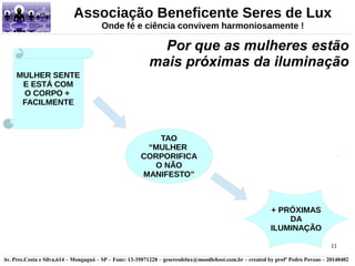 Associação Beneficente Seres de Lux 
Por que as mulheres estão 
mais próximas da iluminação 
11 
Onde fé e ciência convivem harmoniosamente ! 
+ PRÓXIMAS 
DA 
ILUMINAÇÃO 
MULHER SENTE 
E ESTÁ COM 
O CORPO + 
FACILMENTE 
TAO 
“MULHER 
CORPORIFICA 
O NÃO 
MANIFESTO” 
Av. Pres.Costa e Silva,614 – Mongaguá – SP – Fone: 13-35071228 – geseresdelux@moodlehost.com.br – created by profº Pedro Povoas – 20140402 
 