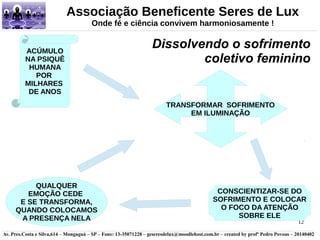 Associação Beneficente Seres de Lux 
Dissolvendo o sofrimento 
coletivo feminino ACÚMULO 
CONSCIENTIZAR-SE DO 
SOFRIMENTO E COLOCAR 
O FOCO DA ATENÇÃO 
12 
Onde fé e ciência convivem harmoniosamente ! 
NA PSIQUÊ 
HUMANA 
POR 
MILHARES 
DE ANOS 
TRANSFORMAR SOFRIMENTO 
EM ILUMINAÇÃO 
SOBRE ELE 
QUALQUER 
EMOÇÃO CEDE 
E SE TRANSFORMA, 
QUANDO COLOCAMOS 
A PRESENÇA NELA 
Av. Pres.Costa e Silva,614 – Mongaguá – SP – Fone: 13-35071228 – geseresdelux@moodlehost.com.br – created by profº Pedro Povoas – 20140402 
 