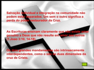 Salvação individual e integração na comunidade não
podem estar separados. Um sem o outro significa a
perda do poder restaurador da Cruz.


As Escrituras ensinam claramente que não existe amor
genuíno a Deus que não resulte em amor aos outros
(1.Joao 3:10, 14-18).


Os dois grandes mandamentos são intrínsecamente
interdependentes, como o são as duas dimensões da
cruz de Cristo.
 
