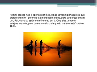 “Minha oração não é apenas por eles. Rogo também por aqueles que
crerão em mim , por meio da mensagem deles, para que todos sejam
um, Pai, como tu estás em mim e eu em ti. Que eles também
estejam em nós, para que o mundo creia que tu me enviaste” (Joao 17.
20-21).
 
