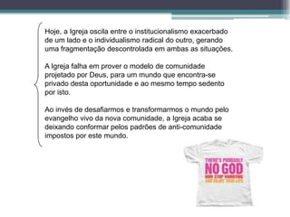 Hoje, a Igreja oscila entre o institucionalismo exacerbado
de um lado e o individualismo radical do outro, gerando
uma fragmentação descontrolada em ambas as situações.

A Igreja falha em prover o modelo de comunidade
projetado por Deus, para um mundo que encontra-se
privado desta oportunidade e ao mesmo tempo sedento
por isto.

Ao invés de desafiarmos e transformarmos o mundo pelo
evangelho vivo da nova comunidade, a Igreja acaba se
deixando conformar pelos padrões de anti-comunidade
impostos por este mundo.
 