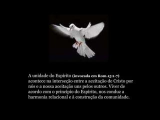 A unidade do Espírito (invocada em Rom.15:1-7)
acontece na interseção entre a aceitação de Cristo por
nós e a nossa aceitação uns pelos outros. Viver de
acordo com o princípio do Espírito, nos conduz a
harmonia relacional e à construção da comunidade.
 