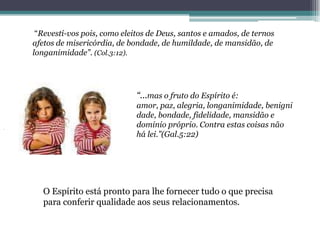 “Revestí-vos pois, como eleitos de Deus, santos e amados, de ternos
afetos de misericórdia, de bondade, de humildade, de mansidão, de
longanimidade”. (Col.3:12).




                             “...mas o fruto do Espírito é:
                             amor, paz, alegria, longanimidade, benigni
                             dade, bondade, fidelidade, mansidão e
                             dominio próprio. Contra estas coisas não
                             há lei.”(Gal.5:22)




   O Espírito está pronto para lhe fornecer tudo o que precisa
   para conferir qualidade aos seus relacionamentos.
 