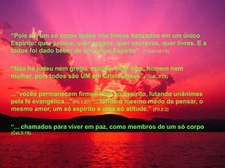 “Pois em um só corpo todos nós fomos batizados em um único
Espírito: quer judeus, quer gregos, quer escravos, quer livres. E a
todos foi dado beber de um único Espírito”. (1 Cor.12:13)

“Não há judeu nem grego, escravo nem livre, homem nem
mulher, pois todos são UM em Cristo Jesus”. (Gal. 3:28)

...”vocês permanecem firmes num só espírito, lutando unânimes
pela fé evangélica...”(Fil.1:27) “...tendo o mesmo modo de pensar, o
mesmo amor, um só espírito e uma só atitude.” (Fil.2:2)

“... chamados para viver em paz, como membros de um só corpo
(Col.3:15).
 