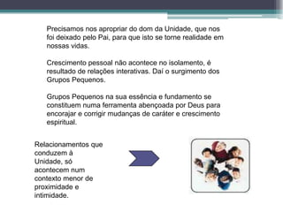 Precisamos nos apropriar do dom da Unidade, que nos
   foi deixado pelo Pai, para que isto se torne realidade em
   nossas vidas.

   Crescimento pessoal não acontece no isolamento, é
   resultado de relações interativas. Daí o surgimento dos
   Grupos Pequenos.

   Grupos Pequenos na sua essência e fundamento se
   constituem numa ferramenta abençoada por Deus para
   encorajar e corrigir mudanças de caráter e crescimento
   espiritual.


Relacionamentos que
conduzem à
Unidade, só
acontecem num
contexto menor de
proximidade e
intimidade.
 