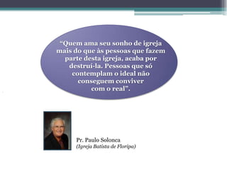 “Quem ama seu sonho de igreja
mais do que às pessoas que fazem
  parte desta igreja, acaba por
   destruí-la. Pessoas que só
    contemplam o ideal não
      conseguem conviver
          com o real”.




     Pr. Paulo Solonca
     (Igreja Batista de Floripa)
 