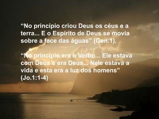 “No princípio criou Deus os céus e a
terra... E o Espírito de Deus se movia
sobre a face das águas” (Gen.1).

“No princípio era o Verbo... Ele estava
com Deus e era Deus... Nele estava a
vida e esta era a luz dos homens”
(Jo.1:1-4)
 