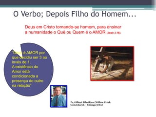 O Verbo; Depois Filho do Homem...
       Deus em Cristo tornando-se homem, para ensinar
       a humanidade o Quê ou Quem é o AMOR (Joao 3.16).



“Deus é AMOR por
que decidiu ser 3 ao
invés de 1.
A existência do
Amor está
condicionada a
presença do outro
na relação”



                             Pr. Gilbert Bilezikian (Willow Creek
                             Com.Church – Chicago/USA)
 