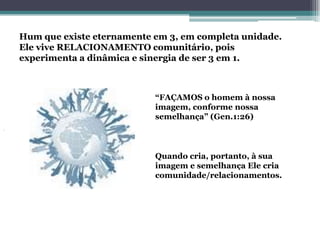 Hum que existe eternamente em 3, em completa unidade.
Ele vive RELACIONAMENTO comunitário, pois
experimenta a dinâmica e sinergia de ser 3 em 1.



                           “FAÇAMOS o homem à nossa
                           imagem, conforme nossa
                           semelhança” (Gen.1:26)



                           Quando cria, portanto, à sua
                           imagem e semelhança Ele cria
                           comunidade/relacionamentos.
 