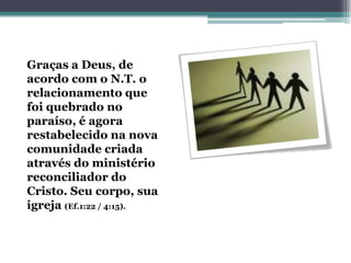 Graças a Deus, de
acordo com o N.T. o
relacionamento que
foi quebrado no
paraíso, é agora
restabelecido na nova
comunidade criada
através do ministério
reconciliador do
Cristo. Seu corpo, sua
igreja (Ef.1:22 / 4:15).
 