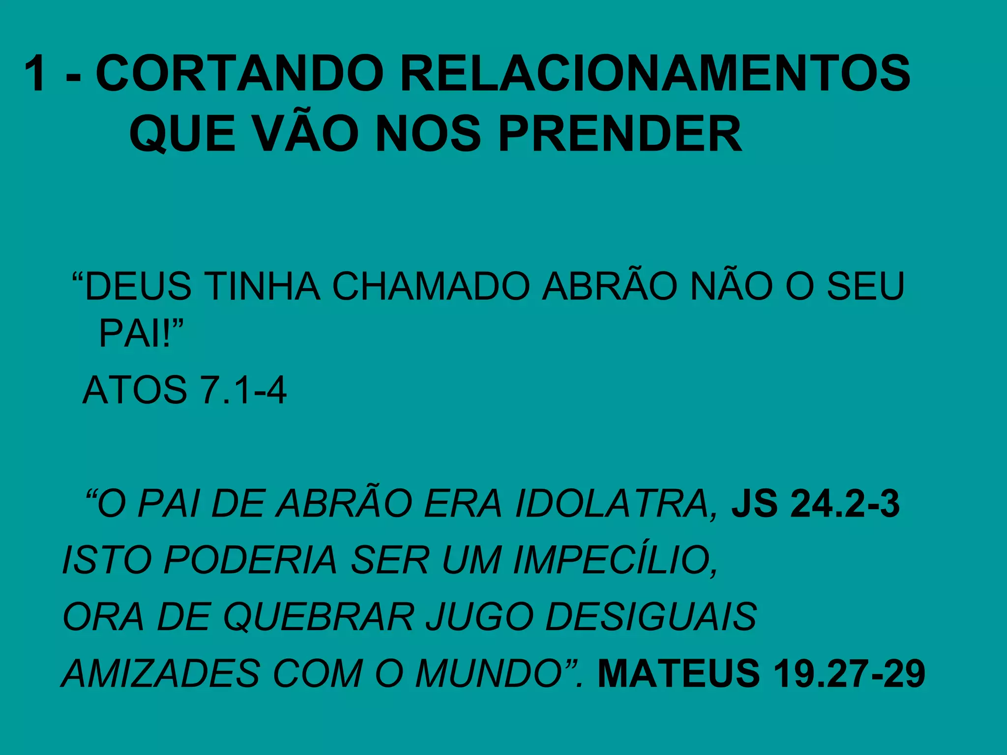 1 - CORTANDO RELACIONAMENTOS
QUE VÃO NOS PRENDER
“DEUS TINHA CHAMADO ABRÃO NÃO O SEU
PAI!”
ATOS 7.1-4
“O PAI DE ABRÃO ERA IDOLATRA, JS 24.2-3
ISTO PODERIA SER UM IMPECÍLIO,
ORA DE QUEBRAR JUGO DESIGUAIS
AMIZADES COM O MUNDO”. MATEUS 19.27-29