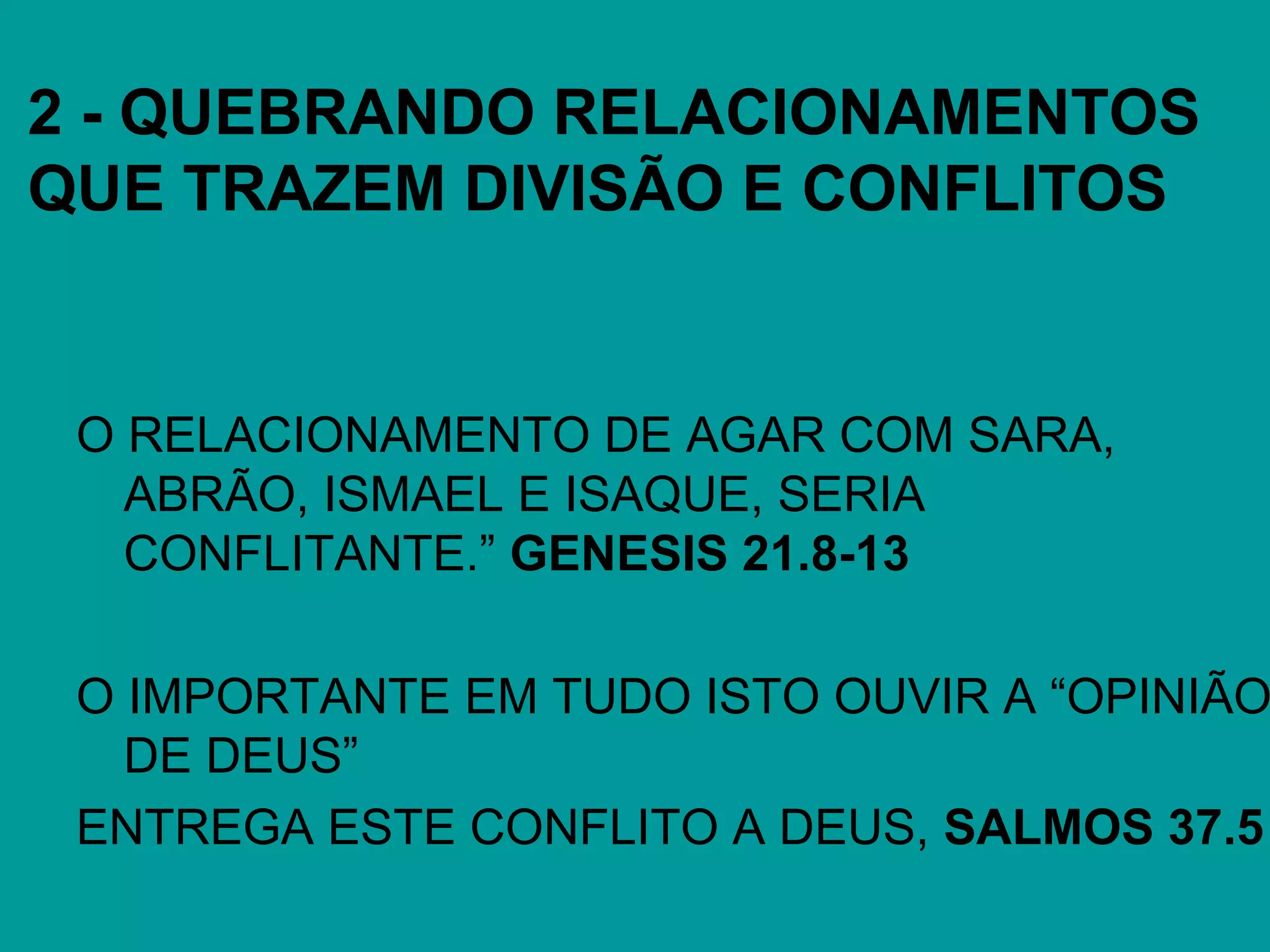 2 - QUEBRANDO RELACIONAMENTOS
QUE TRAZEM DIVISÃO E CONFLITOS
O RELACIONAMENTO DE AGAR COM SARA,
ABRÃO, ISMAEL E ISAQUE, SERIA
CONFLITANTE.” GENESIS 21.8-13
O IMPORTANTE EM TUDO ISTO OUVIR A “OPINIÃO
DE DEUS”
ENTREGA ESTE CONFLITO A DEUS, SALMOS 37.5
