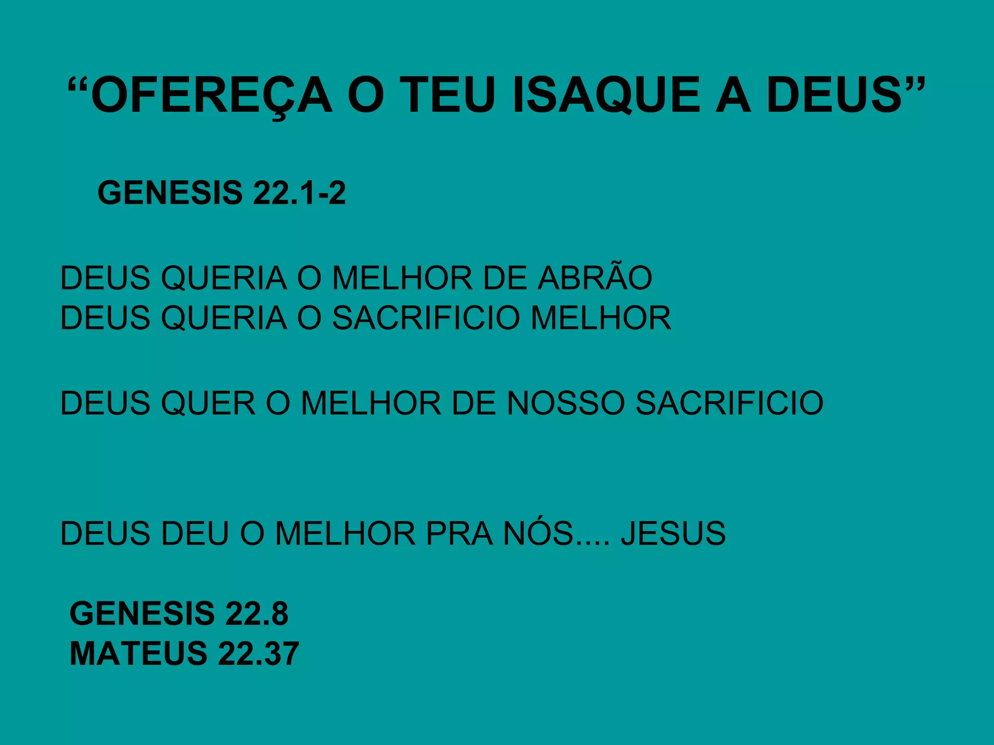 “OFEREÇA O TEU ISAQUE A DEUS”
GENESIS 22.1-2
DEUS QUERIA O MELHOR DE ABRÃO
DEUS QUERIA O SACRIFICIO MELHOR
DEUS QUER O MELHOR DE NOSSO SACRIFICIO
DEUS DEU O MELHOR PRA NÓS.... JESUS
GENESIS 22.8
MATEUS 22.37