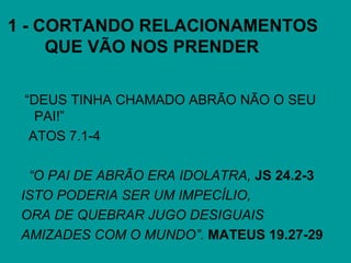 1 - CORTANDO RELACIONAMENTOS
QUE VÃO NOS PRENDER
“DEUS TINHA CHAMADO ABRÃO NÃO O SEU
PAI!”
ATOS 7.1-4
“O PAI DE ABRÃO ERA IDOLATRA, JS 24.2-3
ISTO PODERIA SER UM IMPECÍLIO,
ORA DE QUEBRAR JUGO DESIGUAIS
AMIZADES COM O MUNDO”. MATEUS 19.27-29
 