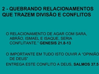 2 - QUEBRANDO RELACIONAMENTOS
QUE TRAZEM DIVISÃO E CONFLITOS
O RELACIONAMENTO DE AGAR COM SARA,
ABRÃO, ISMAEL E ISAQUE, SERIA
CONFLITANTE.” GENESIS 21.8-13
O IMPORTANTE EM TUDO ISTO OUVIR A “OPINIÃO
DE DEUS”
ENTREGA ESTE CONFLITO A DEUS, SALMOS 37.5
 