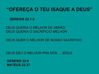 “OFEREÇA O TEU ISAQUE A DEUS”
GENESIS 22.1-2
DEUS QUERIA O MELHOR DE ABRÃO
DEUS QUERIA O SACRIFICIO MELHOR
DEUS QUER O MELHOR DE NOSSO SACRIFICIO
DEUS DEU O MELHOR PRA NÓS.... JESUS
GENESIS 22.8
MATEUS 22.37
 
