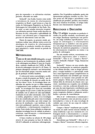 R Enferm UERJ 2003; 11:201-7. • p.203
Kantorski LP, Pinho LB, Schrank G
gem são repassados e as enfermeiras estariam,
portanto, educando em saúde.
Stefanelli11
cita Evalda Arantes como sendo
a introdutora do ensino de relacionamento
terapêutico no Brasil, o qual tornou-se a base do
ensino de Enfermagem Psiquiátrica na Escola de
Enfermagem da Universidade de São Paulo. Des-
de então, as mais variadas interações terapêuti-
cas enfermeira-paciente foram sendo descritas na
literatura da área, reforçando a aplicabilidade da
técnica e sua relevância para a compreensão do
processo de adoecimento como um todo.
Diante do exposto, no presente estudo, pre-
tendemos realizar uma reflexão teórica acerca da
abordagem da temática de relacionamento
terapêutico na produção científica da enferma-
gem psiquiátrica e saúde mental no período de
1980-2000.
MMMMMETODOLOGIAETODOLOGIAETODOLOGIAETODOLOGIAETODOLOGIA
Trata-se de um estudobibliográfico, no qual
realizou-se um levantamento da produção científi-
ca de enfermagem nos últimos 21 anos em 14 perió-
dicos, conforme classificação da CAPES, de 2001,
da área de enfermagem com nível A e B. Destes, 13
possuem abrangência nacional e um internacional,
que foi selecionado porque concentra muitos arti-
gos da produção científica brasileira.
O referencial teórico-metodológico escolhi-
do para o estudo foi proposto por Merhy12
, que di-
vide as tecnologias de atenção em saúde em du-
ras, leve-duras e leves. As tecnologias duras con-
sideradas são aquelas em que se utiliza máquinas
e equipamentos como auxiliares na assistência em
saúde. As tecnologias leve-duras são entendidas
como aquelas em que ocorre a união dos processos
de trabalho com os saberes de cada especialidade,
resultando em um saber estruturado, como a clíni-
ca médica, psiquiátrica e outras. Já as tecnologias
leves são consideradas pelo autor como tecnologias
de saber não estruturadas, que estão sempre em
processo de atualização, e que medeiam as rela-
ções entre profissional e paciente, como o vínculo,
o acolhimento, o relacionamento terapêutico e
outras. Neste estudo, foram utilizados os artigos que
abordam tecnologias leves de cuidado às pessoas e
enfatizam, especificamente, o relacionamento
terapêutico como uma delas.
A busca resultou na seleção de 109 artigos
através de uma pesquisa na base de dados do
LILACS utilizando os unitermos enfermagem/psi-
quiátrica. Dos 14 periódicos analisados, quatro não
apresentaram produção científica na área. Tive-
mos acesso aos 109 artigos e procedemos a uma
classificação por periódico, período e área temática.
Das áreas temáticas levantadas, 13 artigos traba-
lhavam com relacionamento terapêutico.
RRRRRESULESULESULESULESULTTTTTADOSADOSADOSADOSADOS EEEEE DDDDDISCUSSÕESISCUSSÕESISCUSSÕESISCUSSÕESISCUSSÕES
Dos 13 artigos levantados na produção ci-
entífica do período estudado, encontramos que
seis artigos abordaram experiências com pacien-
tes, um artigo trabalhou especificamente com a
equipe de enfermagem e o relacionamento
interpessoal que se estabelece com seus pacien-
tes e seis artigos discutiram teoricamente as trans-
formações da assistência psiquiátrica e a inserção
do relacionamento terapêutico no ensino e na
prática de enfermagem.
Em seis estudos teóricos, encontramos con-
siderações importantes sobre a temática -
Stefanelli5,11
, Silva et al.7
, Campos e Barros10
,
Arantes, Stefanelli e Fukuda13
Fraga, Damasceno
e Calixto14
.
Stefanelli5,11
destaca em seus estudos algu-
mas das transformações na assistência psiquiátri-
ca das últimas décadas, como as drogas psicotró-
picas, a terapia insulínica e a psicoterapia, sendo
esta a mais importante porque complementava as
técnicas tradicionais com atividades que visavam
entender o ser humano como portador de sofri-
mento psíquico. Relata que as enfermeiras não
tinham idéia da relevância da relação com o pa-
ciente, mantinham-nos ocupados com atividades
recreativas e, com isso, acabavam deixando esca-
par uma das mais importantes contribuições para
o restabelecimento do paciente, pois o relaciona-
mento terapêutico diminui o isolamento social e
facilita o processo de ressocialização.
Silva et al.7
evidenciaram a comunicação e
a relação terapêutica como um processo, já que é
intersubjetiva e trata-se de uma tecnologia de
cuidado, que carece de um corpo de conheci-
mentos e intervenções.
Campos e Barros10
ressaltaram que as práti-
cas atuais em saúde mental estavam referidas às
várias tendências e que era o momento de a en-
fermagem inserir o relacionamento e a comuni-
cação terapêutica no projeto terapêutico da equi-
pe de saúde.
Entendemos que Stefanelli5,11
, Silva et al.7
e
Campos e Barros10
trouxeram reflexões importan-
 