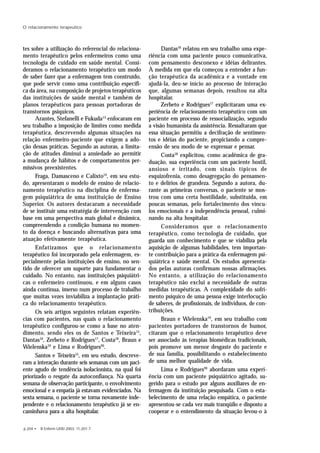 p.204 • R Enferm UERJ 2003; 11:201-7.
O relacionamento terapeutico
tes sobre a utilização do referencial do relaciona-
mento terapêutico pelos enfermeiros como uma
tecnologia de cuidado em saúde mental. Consi-
deramos o relacionamento terapêutico um modo
de saber fazer que a enfermagem tem construído,
que pode servir como uma contribuição específi-
ca da área, na composição de projetos terapêuticos
das instituições de saúde mental e também de
planos terapêuticos para pessoas portadoras de
transtornos psíquicos.
Arantes, Stefanelli e Fukuda13
enfocaram em
seu trabalho a imposição de limites como medida
terapêutica, descrevendo algumas situações na
relação enfermeiro-paciente que exigem a ado-
ção dessas práticas. Segundo as autoras, a limita-
ção de atitudes diminui a ansiedade ao permitir
a mudança de hábitos e de comportamentos per-
missivos preexistentes.
Fraga, Damasceno e Calixto14
, em seu estu-
do, apresentaram o modelo de ensino de relacio-
namento terapêutico na disciplina de enferma-
gem psiquiátrica de uma instituição de Ensino
Superior. Os autores destacaram a necessidade
de se instituir uma estratégia de intervenção com
base em uma perspectiva mais global e dinâmica,
compreendendo a condição humana no momen-
to da doença e buscando alternativas para uma
atuação efetivamente terapêutica.
Enfatizamos que o relacionamento
terapêutico foi incorporado pela enfermagem, es-
pecialmente pelas instituições de ensino, no sen-
tido de oferecer um suporte para fundamentar o
cuidado. No entanto, nas instituições psiquiátri-
cas o enfermeiro continuou, e em alguns casos
ainda continua, imerso num processo de trabalho
que muitas vezes inviabiliza a implantação práti-
ca do relacionamento terapêutico.
Os seis artigos seguintes relatam experiên-
cias com pacientes, nas quais o relacionamento
terapêutico configurou-se como a base no aten-
dimento, sendo eles os de Santos e Teixeira15
,
Dantas16
, Zerbeto e Rodrigues17
, Costa18
, Braun e
Wielenska19
e Lima e Rodrigues20
.
Santos e Teixeira15
, em seu estudo, descreve-
ram a interação durante seis semanas com um paci-
ente agudo de tendência isolacionista, na qual foi
priorizado o resgate da autoconfiança. Na quarta
semana de observação participante, o envolvimento
emocional e a empatia já estavam evidenciados. Na
sexta semana, o paciente se torna novamente inde-
pendente e o relacionamento terapêutico já se en-
caminhava para a alta hospitalar.
Dantas16
relatou em seu trabalho uma expe-
riência com uma paciente pouco comunicativa,
com pensamento desconexo e idéias delirantes.
À medida em que ela começou a entender a fun-
ção terapêutica da acadêmica e a vontade em
ajudá-la, deu-se início ao processo de interação
que, algumas semanas depois, resultou na alta
hospitalar.
Zerbeto e Rodrigues17
explicitaram uma ex-
periência de relacionamento terapêutico com um
paciente em processo de ressocialização, segundo
a visão humanista da assistência. Ressaltaram que
essa situação permitiu a decifração de sentimen-
tos e idéias do paciente, propiciando a compre-
ensão de seu modo de se expressar e pensar.
Costa18
explicitou, como acadêmica de gra-
duação, sua experiência com um paciente hostil,
ansioso e irritado, com sinais típicos de
esquizofrenia, como desagregação do pensamen-
to e delírios de grandeza. Segundo a autora, du-
rante as primeiras conversas, o paciente se mos-
trou com uma certa hostilidade, substituída, em
poucas semanas, pelo fortalecimento dos víncu-
los emocionais e a independência pessoal, culmi-
nando na alta hospitalar.
Consideramos que o relacionamento
terapêutico, como tecnologia de cuidado, que
guarda um conhecimento e que se viabiliza pela
aquisição de algumas habilidades, tem importan-
te contribuição para a prática da enfermagem psi-
quiátrica e saúde mental. Os estudos apresenta-
dos pelas autoras confirmam nossas afirmações.
No entanto, a utilização do relacionamento
terapêutico não exclui a necessidade de outras
medidas terapêuticas. A complexidade do sofri-
mento psíquico de uma pessoa exige interlocução
de saberes, de profissionais, de indivíduos, de con-
tribuições.
Braun e Wielenska19
, em seu trabalho com
pacientes portadores de transtornos de humor,
citaram que o relacionamento terapêutico deve
ser associado às terapias biomédicas tradicionais,
pois promove um menor desgaste do paciente e
de sua família, possibilitando o estabelecimento
de uma melhor qualidade de vida.
Lima e Rodrigues20
abordaram uma experi-
ência com um paciente psiquiátrico agitado, su-
gerido para o estudo por alguns auxiliares de en-
fermagem da instituição pesquisada. Com o esta-
belecimento de uma relação empática, o paciente
apresentou-se cada vez mais tranqüilo e disposto a
cooperar e o entendimento da situação levou-o à
 