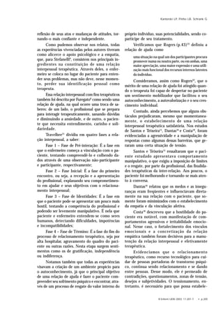R Enferm UERJ 2003; 11:201-7. • p.205
Kantorski LP, Pinho LB, Schrank G
reflexão de seus atos e mudanças de atitudes, tor-
nando-o mais confiante e independente.
Como pudemos observar nos relatos, todas
as experiências vivenciadas pelos autores tiveram
como alicerce o apoio psicológico e a empatia,
que, para Stefanelli9
, consistem nos principais in-
gredientes na constituição de uma relação
interpessoal terapêutica. Através deles, o enfer-
meiro se coloca no lugar do paciente para enten-
der seus problemas, mas não deve, nesse momen-
to, perder sua identificação pessoal como
terapeuta.
Essa relação interpessoal com fins terapêuticos
também foi descrita por Furegato8
como sendo uma
relação de ajuda, na qual ocorre uma troca de sa-
beres: de um lado, o profissional que se prepara
para interagir terapeuticamente, sanando dúvidas
e diminuindo a ansiedade, e de outro, o pacien-
te que necessita entendimento, carinho e soli-
dariedade.
Travelbee21
dividiu em quatro fases a rela-
ção interpessoal, a saber:
Fase 1 – Fase de Pré-interação: É a fase em
que o enfermeiro começa a vinculação com o pa-
ciente, tentando compreendê-lo e colhendo da-
dos através de uma observação não-participante
e participante, respectivamente;
Fase 2 – Fase Inicial: É a fase do primeiro
encontro, ou seja, a recepção e a apresentação
do profissional, explanando seu comprometimen-
to em ajudar e seus objetivos com o relaciona-
mento interpessoal;
Fase 3 – Fase de Identidades: É a fase em
que o paciente pode-se apresentar um pouco mais
hostil, testando a competência do profissional e
podendo ser levemente manipulativo. É nela que
paciente e enfermeiro entendem-se como seres
humanos, detectando dificuldades, impotências
e incompatibilidades;
Fase 4 – Fase de Término: É a fase do fim do
processo de relacionamento terapêutico, seja por
alta hospitalar, agravamento do quadro do paci-
ente ou outras razões. Nesta etapa surgem senti-
mentos como os de gratificação, independência
ou indiferença.
Notamos também que todas as experiências
visavam a criação de um ambiente propício para
o autoconhecimento, já que o principal objetivo
de uma relação de ajuda é fazer o paciente com-
preender seu sofrimento psíquico e encontrar, atra-
vés de um processo de resgate do valor interno do
próprio indivíduo, suas potencialidades, sendo co-
partícipe de seu tratamento.
Verificamos que Rogers (p.43)22
definiu a
relação de ajuda como
uma situação na qual um dos participantes procura
promover numa ou noutra parte, ou em ambas, uma
maior apreciação, uma maior expressão e uma utili-
zação mais funcional dos recursos internos latentes
do indivíduo.
Consideramos, assim como Rogers22
, que o
mérito de uma relação de ajuda foi atingido quan-
do o terapeuta foi capaz de despertar no paciente
um sentimento mobilizador que facilitou o seu
autoconhecimento, a autovalorização e o seu cres-
cimento individual.
Contudo, ainda percebemos que alguns obs-
táculos prejudicaram, mesmo que momentanea-
mente, o estabelecimento de uma relação
interpessoal terapêutica satisfatória. Nos estudos
de Santos e Teixeira15
, Dantas16
e Costa18
, foram
evidenciadas a agressividade e a manipulação de
respostas como algumas dessas barreiras, que ge-
raram uma certa situação de tensão.
Santos e Teixeira15
ressaltaram que o paci-
ente estudado apresentava comportamento
manipulativo, o que exigiu a imposição de limites
e o resgate, por parte da profissional, das finalida-
des terapêuticas da inter-relação. Aos poucos, o
paciente foi melhorando e tornando-se mais aten-
to à conversa.
Dantas16
relatou que os medos e as insegu-
ranças eram freqüentes e influenciavam direta-
mente na sua relação com o paciente, que so-
mente foram minimizados com o estabelecimento
da empatia e da vinculação afetiva.
Costa18
descreveu que a hostilidade do pa-
ciente era notável, com manifestação de com-
portamentos agressivos e irritabilidade emocio-
nal. Nesse caso, o fortalecimento dos vínculos
emocionais e a concretização da relação
empática também foram decisivos para a manu-
tenção da relação interpessoal e efetivamente
terapêutica.
Evidenciamos que o relacionamento
terapêutico, como recurso tecnológico para cui-
dar de pessoas portadoras de transtorno psíqui-
co, continua sendo relacionamento e se dando
entre pessoas. Desse modo, ele é permeado de
contradições, questionamentos, zonas de tensão,
desejos e subjetividades. O tensionamento, en-
tretanto, é necessário para que possa estabele-
 