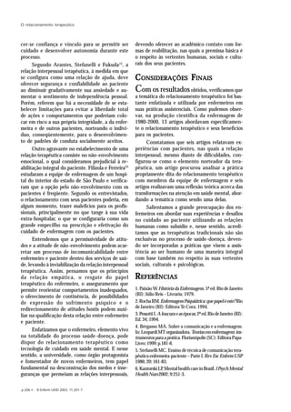 p.206 • R Enferm UERJ 2003; 11:201-7.
O relacionamento terapeutico
cer-se confiança e vínculo para se permitir ser
cuidado e desenvolver autonomia durante este
processo.
Segundo Arantes, Stefanelli e Fukuda13
, a
relação interpessoal terapêutica, à medida em que
se configura como uma relação de ajuda, deve
oferecer segurança e confiabilidade ao paciente
ao diminuir gradativamente sua ansiedade e au-
mentar o sentimento de independência pessoal.
Porém, referem que há a necessidade de se esta-
belecer limitações para evitar a liberdade total
de ações e comportamentos que poderiam colo-
car em risco a sua própria integridade, a da enfer-
meira e de outros pacientes, norteando o indiví-
duo, conseqüentemente, para o desenvolvimen-
to de padrões de conduta socialmente aceitos.
Outro agravante no estabelecimento de uma
relação terapêutica consiste no não-envolvimento
emocional, o qual consideramos prejudicial à re-
abilitação integral do paciente. Filizola e Ferreira23
estudaram a equipe de enfermagem de um hospi-
tal do interior do estado de São Paulo e verifica-
ram que a opção pelo não-envolvimento com os
pacientes é freqüente. Segundo os entrevistados,
o relacionamento com seus pacientes poderia, em
algum momento, trazer malefícios para os profis-
sionais, principalmente no que tange à sua vida
extra-hospitalar, o que se configuraria como um
grande empecilho na prescrição e efetivação do
cuidado de enfermagem com os pacientes.
Entendemos que a permissividade de atitu-
des e a atitude de não-envolvimento podem acar-
retar um processo de incomunicabilidade entre
enfermeiro e paciente dentro dos serviços de saú-
de, levando à inviabilização da relação interpessoal
terapêutica. Assim, pensamos que os princípios
da relação empática, o resgate do papel
terapêutico do enfermeiro, o asseguramento que
permite reorientar comportamentos inadequados,
o oferecimento de continência, de possibilidades
de expressão do sofrimento psíquico e o
redirecionamento de atitudes hostis podem auxi-
liar na qualificação desta relação entre enfermeiro
e paciente.
Enfatizamos que o enfermeiro, elemento vivo
na totalidade do processo saúde-doença, pode
dispor do relacionamento terapêutico como
tecnologia de cuidado em saúde mental. E nesse
sentido, a universidade, como órgão protagonista
e fomentador de novos enfermeiros, tem papel
fundamental na desconstrução dos medos e inse-
guranças que permeiam as relações interpessoais,
devendo oferecer ao acadêmico contato com for-
mas de reabilitação, nas quais a premissa básica é
o respeito às vertentes humanas, sociais e cultu-
rais dos seus pacientes.
CCCCCONSIDERAÇÕESONSIDERAÇÕESONSIDERAÇÕESONSIDERAÇÕESONSIDERAÇÕES FFFFFINAISINAISINAISINAISINAIS
Com os resultados obtidos, verificamos que
a temática do relacionamento terapêutico foi bas-
tante enfatizada e utilizada por enfermeiros em
suas práticas assistenciais. Como pudemos obser-
var, na produção científica da enfermagem de
1980-2000, 13 artigos abordavam especificamen-
te o relacionamento terapêutico e seus benefícios
para os pacientes.
Constatamos que seis artigos relatavam ex-
periências com pacientes, nas quais a relação
interpessoal, mesmo diante de dificuldades, con-
figurou-se como o elemento norteador da tera-
pêutica, um artigo procurou analisar a prática
propriamente dita do relacionamento terapêutico
com membros da equipe de enfermagem e seis
artigos realizavam uma reflexão teórica acerca das
transformações na atenção em saúde mental, abor-
dando a temática como sendo uma delas.
Salientamos a grande preocupação dos en-
fermeiros em abordar suas experiências e desafios
no cuidado ao paciente utilizando as relações
humanas como subsídio e, nesse sentido, acredi-
tamos que as terapêuticas tradicionais não são
exclusivas no processo de saúde-doença, deven-
do ser incorporadas a práticas que visem a assis-
tência ao ser humano de uma maneira integral
com base também no respeito às suas vertentes
sociais, culturais e psicológicas.
RRRRREFERÊNCIASEFERÊNCIASEFERÊNCIASEFERÊNCIASEFERÊNCIAS
1. PaixãoW.HistóriadaEnfermagem. 5ª ed. Rio de Janeiro
(RJ): Júlio Reis – Livraria; 1979.
2.RochaRM.EnfermagemPsiquiátrica:quepapeléeste?Rio
de Janeiro (RJ): Editora Te Cora; 1994.
3.PessottiI.Aloucuraeasépocas.2ªed.RiodeJaneiro(RJ):
Ed.34;1994.
4. Bérgamo MA. Sobre a comunicação e a enfermagem.
In:LeopardiMTorganizadora.Teoriasemenfermagem:ins-
trumentosparaaprática.Florianópolis(SC):EditoraPapa-
Livro;1999.p.181-6.
5. Stefanelli MC. Ensino de técnica de comunicação tera-
pêuticaenfermeira-paciente–ParteI.RevEscEnfermUSP
1986;20:161-83.
6.KantorskiLP.MentalhealthcareinBrazil.JPsychMental
HealthNurs2002;9:251-3.
 