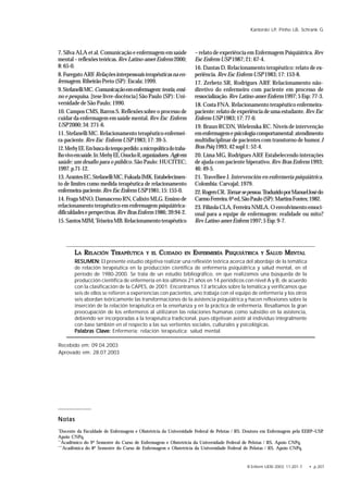 R Enferm UERJ 2003; 11:201-7. • p.207
Kantorski LP, Pinho LB, Schrank G
LLLLLAAAAA RRRRRELAELAELAELAELACIÓNCIÓNCIÓNCIÓNCIÓN TTTTTERAPÉUTICERAPÉUTICERAPÉUTICERAPÉUTICERAPÉUTICAAAAA YYYYY ELELELELEL CCCCCUIDUIDUIDUIDUIDADOADOADOADOADO ENENENENEN EEEEENFERMERÍANFERMERÍANFERMERÍANFERMERÍANFERMERÍA PPPPPSIQUIÁTRICSIQUIÁTRICSIQUIÁTRICSIQUIÁTRICSIQUIÁTRICAAAAA YYYYY SSSSSALALALALALUDUDUDUDUD MMMMMENTENTENTENTENTALALALALAL
RESUMEN:RESUMEN:RESUMEN:RESUMEN:RESUMEN: El presente estudio objetiva realizar una reflexión teórica acerca del abordaje de la temática
de relación terapéutica en la producción científica de enfermería psiquiátrica y salud mental, en el
período de 1980-2000. Se trata de un estudio bibliográfico, en que realizamos una búsqueda de la
producción científica de enfermería en los últimos 21 años en 14 periódicos con nivel A y B, de acuerdo
con la clasificación de la CAPES, de 2001. Encontramos 13 artículos sobre la temática y verificamos que
seis de ellos se refieren a experiencias con pacientes, uno trabaja con el equipo de enfermería y los otros
seis abordan teóricamente las transformaciones de la asistencia psiquiátrica y hacen reflexiones sobre la
inserción de la relación terapéutica en la enseñanza y en la práctica de enfermería. Resaltamos la gran
preocupación de los enfermeros al utilizaren las relaciones humanas como subsidio en la asistencia,
debiendo ser incorporadas a la terapéutica tradicional, pues objetivan asistir al individuo integralmente
con base también en el respecto a las sus vertientes sociales, culturales y psicológicas.
Palabras Clave:Palabras Clave:Palabras Clave:Palabras Clave:Palabras Clave: Enfermería; relación terapéutica; salud mental.
7. Silva ALA et al. Comunicação e enfermagem em saúde
mental–reflexõesteóricas.RevLatino-amerEnferm 2000;
8:65-0.
8.FuregatoARF. Relaçõesinterpessoaisterapêuticasnaen-
fermagem.RibeirãoPreto(SP):Escala;1999.
9.StefanelliMC.Comunicaçãoemenfermagem:teoria,ensi-
no e pesquisa. [tese livre-docência] São Paulo (SP): Uni-
versidade de São Paulo; 1990.
10. Campos CMS, Barros S. Reflexões sobre o processo de
cuidar da enfermagem em saúde mental. Rev Esc Enferm
USP2000;34:271-6.
11. Stefanelli MC. Relacionamento terapêutico enfermei-
ra-paciente.RevEsc EnfermUSP1983;17:39-5.
12.MerhyEE.Embuscadotempoperdido:amicropolíticadotraba-
lhovivoemsaúde.In:MerhyEE,OnockoR,organizadores.Agirem
saúde: um desafio para o público. São Paulo: HUCITEC;
1997.p.71-12.
13.ArantesEC,StefanelliMC,FukudaIMK.Estabelecimen-
to de limites como medida terapêutica de relacionamento
enfermeira-paciente.RevEscEnfermUSP1981;15:155-0.
14. Fraga MNO, Damasceno RN, Calixto MLG. Ensino de
relacionamento terapêutico em enfermagem psiquiátrica-
dificuldadeseperspectivas.RevBrasEnferm1986;39:94-2.
15.SantosMJM,TeixeiraMB.Relacionamentoterapêutico
Recebido em: 09.04.2003
Aprovado em: 28.07.2003
– relato de experiência em Enfermagem Psiquiátrica. Rev
EscEnfermUSP1987;21:67-4.
16. Dantas D. Relacionamento terapêutico: relato de ex-
periência. RevEscEnfermUSP1983;17:153-8.
17. Zerbeto SR, Rodrigues ARF. Relacionamento não-
diretivo do enfermeiro com paciente em processo de
ressocialização.RevLatino-amerEnferm1997;5Esp:77-3.
18. Costa FNA. Relacionamento terapêutico enfermeira-
paciente: relato de experiência de uma estudante.RevEsc
EnfermUSP1983;17:77-0.
19. Braun RCDN, Wielenska RC. Níveis de intervenção
emenfermagemepsicologiacomportamental:atendimento
multidisciplinar de pacientes com transtorno de humor. J
BrasPsiq1993;42supl1:52-4.
20. Lima MG, Rodrigues ARF. Estabelecendo interações
de ajuda com paciente hiperativo. Rev Bras Enferm 1993;
46:49-5.
21. Travelbee J. Intervención en enfermería psiquiátrica.
Colombia: Carvajal; 1979.
22.RogersCR.Tornar-sepessoa.TraduzidoporManuelJosédo
CarmoFerreira.6ªed,SãoPaulo(SP):MartinsFontes;1982.
23.FilizolaCLA,FerreiraNMLA.Oenvolvimentoemoci-
onal para a equipe de enfermagem: realidade ou mito?
RevLatino-amerEnferm1997;5Esp:9-7.
NotasNotasNotasNotasNotas
*
Docente da Faculdade de Enfermagem e Obstetrícia da Universidade Federal de Pelotas / RS. Doutora em Enfermagem pela EERP–USP.
Apoio CNPq.
**
Acadêmico do 9º Semestre do Curso de Enfermagem e Obstetrícia da Universidade Federal de Pelotas / RS. Apoio CNPq.
***
Acadêmica do 8º Semestre do Curso de Enfermagem e Obstetrícia da Universidade Federal de Pelotas / RS. Apoio CNPq.
 