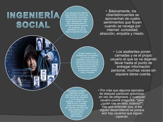 Los ataques por internet
evolucionaron. Ahora, los
delincuentes no buscan
la cuenta de correo para
robar información, más
bien intentan ganar la
confianza de los usuarios
con engaños, para
estafarlos, de eso se
trata la ingeniería social.
• Básicamente, los
ciberdelincuentes se
aprovechan de cuatro
sentimientos que fluyen
cuando se navega por
internet: curiosidad,
atracción, empatía y miedo.
Al final, detrás de la
pantalla hay un humano,
y no es una frase
filosófica, pasa que, los
atacantes se aprovechan
de las emociones de los
usuarios para acceder a
la información de sus
cuentas para instalar
virus o robarlos
• Los asaltantes ponen
carnadas y es el propio
usuario el que se va dejando
llevar hasta el punto de
entregar información
personal, muchas veces sin
siquiera darse cuenta.
El antídoto contra la
'ingeniería social':
entender que en internet
todo puede ser rastreado
y, como dicen las
abuelas, no todo lo que
brilla es oro. Cuando
inicia una navegación
por internet, por más que
tenga experiencia,
siempre habrá
exposición a
delincuentes.
• Por más que algunos ejemplos
de ataques parezcan graciosos,
en vez de peligrosos, y cualquier
usuario pueda preguntar, "pero
¿quién cae en esto, todavía?",
hay que entender que, si los
siguen desarrollando es porque
aún hay usuarios que siguen
cayendo.
 