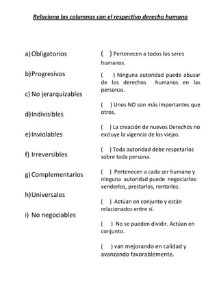 Relaciona las columnas con el respectivo derecho humano
a)Obligatorios
b)Progresivos
c) No jerarquizables
d)Indivisibles
e)Inviolables
f) Irreversibles
g)Complementarios
h)Universales
i) No negociables
( ) Pertenecen a todos los seres
humanos.
( ) Ninguna autoridad puede abusar
de los derechos humanos en las
personas.
( ) Unos NO son más importantes que
otros.
( ) La creación de nuevos Derechos no
excluye la vigencia de los viejos.
( ) Toda autoridad debe respetarlos
sobre toda persona.
( ) Pertenecen a cada ser humano y
ninguna autoridad puede negociarlos:
venderlos, prestarlos, rentarlos.
( ) Actúan en conjunto y están
relacionados entre sí.
( ) No se pueden dividir. Actúan en
conjunto.
( ) van mejorando en calidad y
avanzando favorablemente.
 