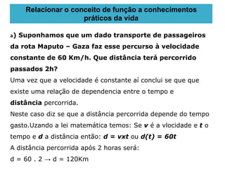 a) Suponhamos que um dado transporte de passageiros
da rota Maputo – Gaza faz esse percurso à velocidade
constante de 60 Km/h. Que distância terá percorrido
passados 2h?
Uma vez que a velocidade é constante aí conclui se que que
existe uma relação de dependencia entre o tempo e
distância percorrida.
Neste caso diz se que a distância percorrida depende do tempo
gasto.Uzando a lei matemática temos: Se v é a vlocidade e t o
tempo e d a distância então: d = vxt ou d(t) = 60t
A distância percorrida após 2 horas será:
d = 60 . 2 → d = 120Km
Relacionar o conceito de função a conhecimentos
práticos da vida
 