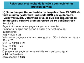 b) Suponha que Um motorista de txopela cobra 25,00Mt de
taxa minima (valor fixo) mais 50,00Mt por quilômetro
(valor variável). Determine o valor que poderia ser pago
ao motorist relativa a um percurso de 10 quilômetros?
Resolução:
Seja f(x) o valor a ser pago e x percurso em Km
Compor a Função que define o valor a ser cobrado por
quilômetros:
f(x) = 50x + 25
Valor a ser pago por um percurso igual a 10Km é dado por: f(x) =
50x + 25
f(10) = 50x10 + 25
f(10) = 500 + 25
f(10) = 525
O preço a ser pago por uma corrida com percurso igual
a 10 quilômetros
corresponde a 525
Relacionar o conceito de função a conhecimentos
práticos da vida
 