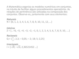 A Matemática organiza os modelos numéricos em conjuntos,
no intuito de facilitar alguns procedimentos operatórios. As
relações de pertinência são utilizadas na composição dos
conjuntos. Observe-os, juntamente com seus elementos:
Naturais
N = {0, 1, 2, 3, 4, 5, 6, 7, 8, 9, 10, 11, 12, ...}
Inteiros
Z = {...–6, –5, –4, –3, –2, –1, 0, 1, 2, 3, 4, 5, 6, 7, 8, 9, 10, ....}
Racionais
Q = {
2
5
; 2,3; – 0,05; – 2; 18; 5; 2,25}
Irracionais
I = { 8; – 6; 2,36521452 ...}
 