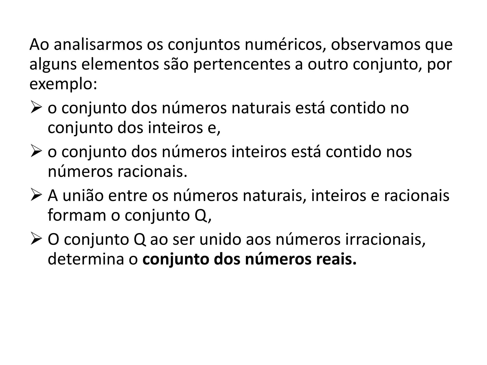 Ao analisarmos os conjuntos numéricos, observamos que
alguns elementos são pertencentes a outro conjunto, por
exemplo:
o conjunto dos números naturais está contido no
conjunto dos inteiros e,
o conjunto dos números inteiros está contido nos
números racionais.
A união entre os números naturais, inteiros e racionais
formam o conjunto Q,
O conjunto Q ao ser unido aos números irracionais,
determina o conjunto dos números reais.