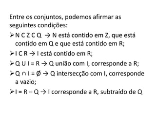 Entre os conjuntos, podemos afirmar as
seguintes condições:
N C Z C Q → N está contido em Z, que está
contido em Q e que está contido em R;
I C R → I está contido em R;
Q U I = R → Q união com I, corresponde a R;
Q ∩ I = Ø → Q intersecção com I, corresponde
a vazio;
I = R – Q → I corresponde a R, subtraído de Q
 