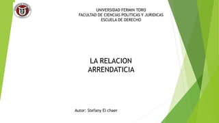 UNIVERSIDAD FERMIN TORO
FACULTAD DE CIENCIAS POLITICAS Y JURIDICAS
ESCUELA DE DERECHO
LA RELACION
ARRENDATICIA
Autor: Stef...