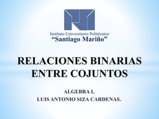 ALGEBRA I,
LUIS ANTONIO SIZA CARDENAS.
RELACIONES BINARIAS
ENTRE COJUNTOS
 