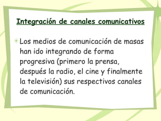Integración de canales comunicativos Los medios de comunicación de masas han ido integrando de forma progresiva (primero la prensa, después la radio, el cine y finalmente la televisión) sus respectivos canales de comunicación.