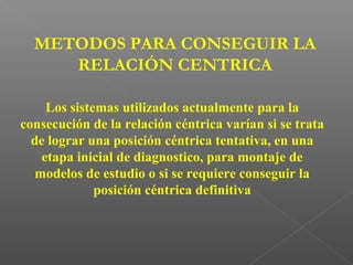 METODOS PARA CONSEGUIR LA
RELACIÓN CENTRICA
Los sistemas utilizados actualmente para la
consecución de la relación céntrica varían si se trata
de lograr una posición céntrica tentativa, en una
etapa inicial de diagnostico, para montaje de
modelos de estudio o si se requiere conseguir la
posición céntrica definitiva
 
