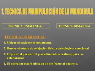 TECNICA UNIMANUAL TECNICA BIMANUAL
TECNICA UNIMANUAL
1. Ubicar al paciente cómodamente.
2. Buscar el estado de relajación físico y psicologico- emocional
3. Explicar al paciente el procedimiento a realizar, para su
colaboración.
4. El operador estará ubicado de pie frente al paciente.
 